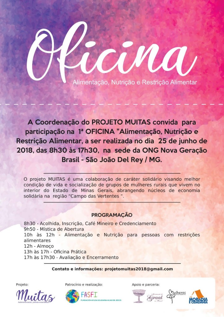 Para cego ver: Fundo abstrato com dizeres sobre a organização da oficina e informações gerais sobre o projeto.  Texto literal: Oficina Alimentação, Nutrição e restrição Alimentar. A Coordenação do PROJETO MUITAS convida para participação na 1ª OFICINA "Alimentação, Nutrição e Restrição Alimentar, a ser realizada no dia 25 de junho de 2018, das 8h30 às 17h30, na sede da ONG Nova Geração Brasil - São João Del Rey / MG.  O projeto MUITAS é uma colaboração de caráter solidário visando melhor condição de vida e socialização de grupos de mulheres rurais que vivem no interior do estado de Minas Gerais, abrangendo núcleos de economia solidária na região "Campo das Vertentes".  Programação: 8h30 - Acolhida, inscrição, café mineiro e credenciamento 9h50 - Mística de abertura 10h às 2h - Alimentação e Nutrição para pessoas com restrições alimentares 12h - Almoço 13h às 17h - Oficina prática 17h às 17h30 - Avaliação e encerramento  contato e informações: projetomuitas2018@gmail.com  Projeto: Muitas Patrocínio e realização: FASFI - Fundacion Ayuda Solidaria Hijas de Jesus Apoio e parceria: Movimento do GRAAL no Brasil, Grupo de Mulheres da Economia Solidária MG e Moradia e Cidadania.